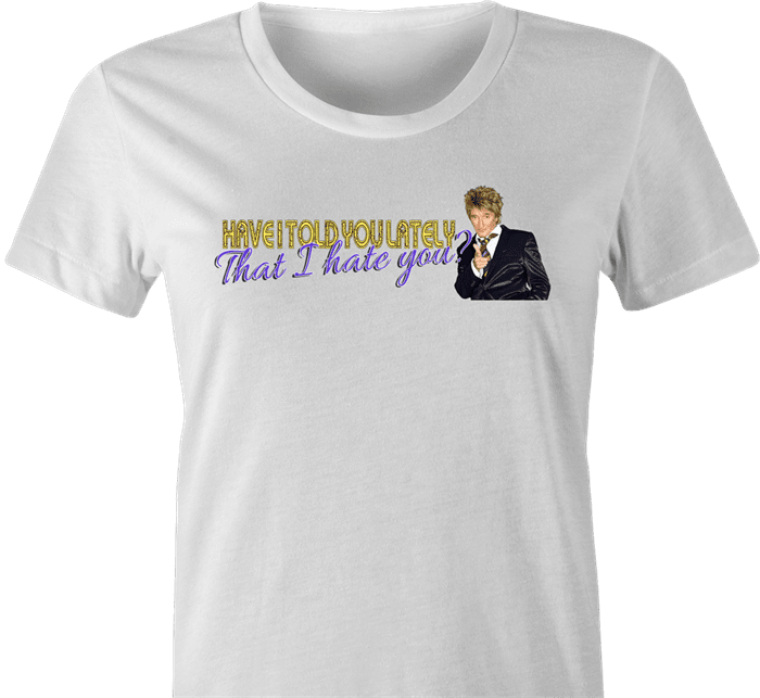Funny Have I Told You I hate you rod stewart parody  women's t-shirt 